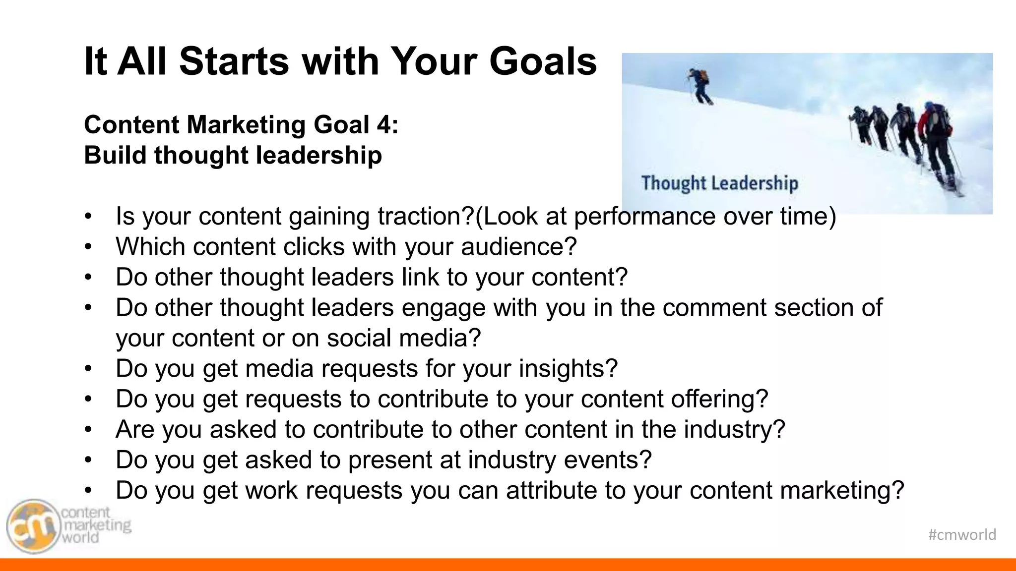 #cmworld
Content Marketing Goal 4:
Build thought leadership
• Is your content gaining traction?(Look at performance over time)
• Which content clicks with your audience?
• Do other thought leaders link to your content?
• Do other thought leaders engage with you in the comment section of
your content or on social media?
• Do you get media requests for your insights?
• Do you get requests to contribute to your content offering?
• Are you asked to contribute to other content in the industry?
• Do you get asked to present at industry events?
• Do you get work requests you can attribute to your content marketing?
It All Starts with Your Goals
 
