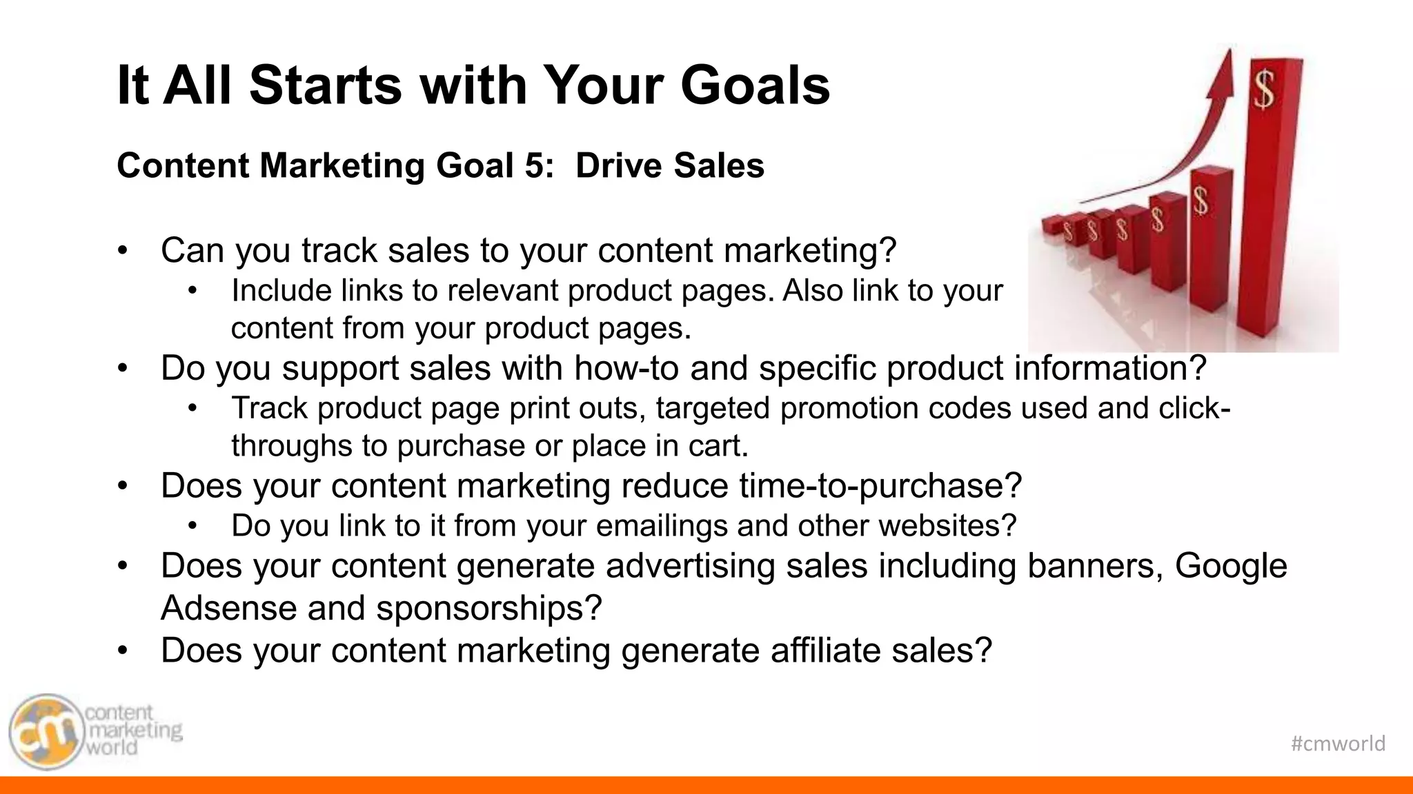 #cmworld
Content Marketing Goal 5: Drive Sales
• Can you track sales to your content marketing?
• Include links to relevant product pages. Also link to your
content from your product pages.
• Do you support sales with how-to and specific product information?
• Track product page print outs, targeted promotion codes used and click-
throughs to purchase or place in cart.
• Does your content marketing reduce time-to-purchase?
• Do you link to it from your emailings and other websites?
• Does your content generate advertising sales including banners, Google
Adsense and sponsorships?
• Does your content marketing generate affiliate sales?
It All Starts with Your Goals
 