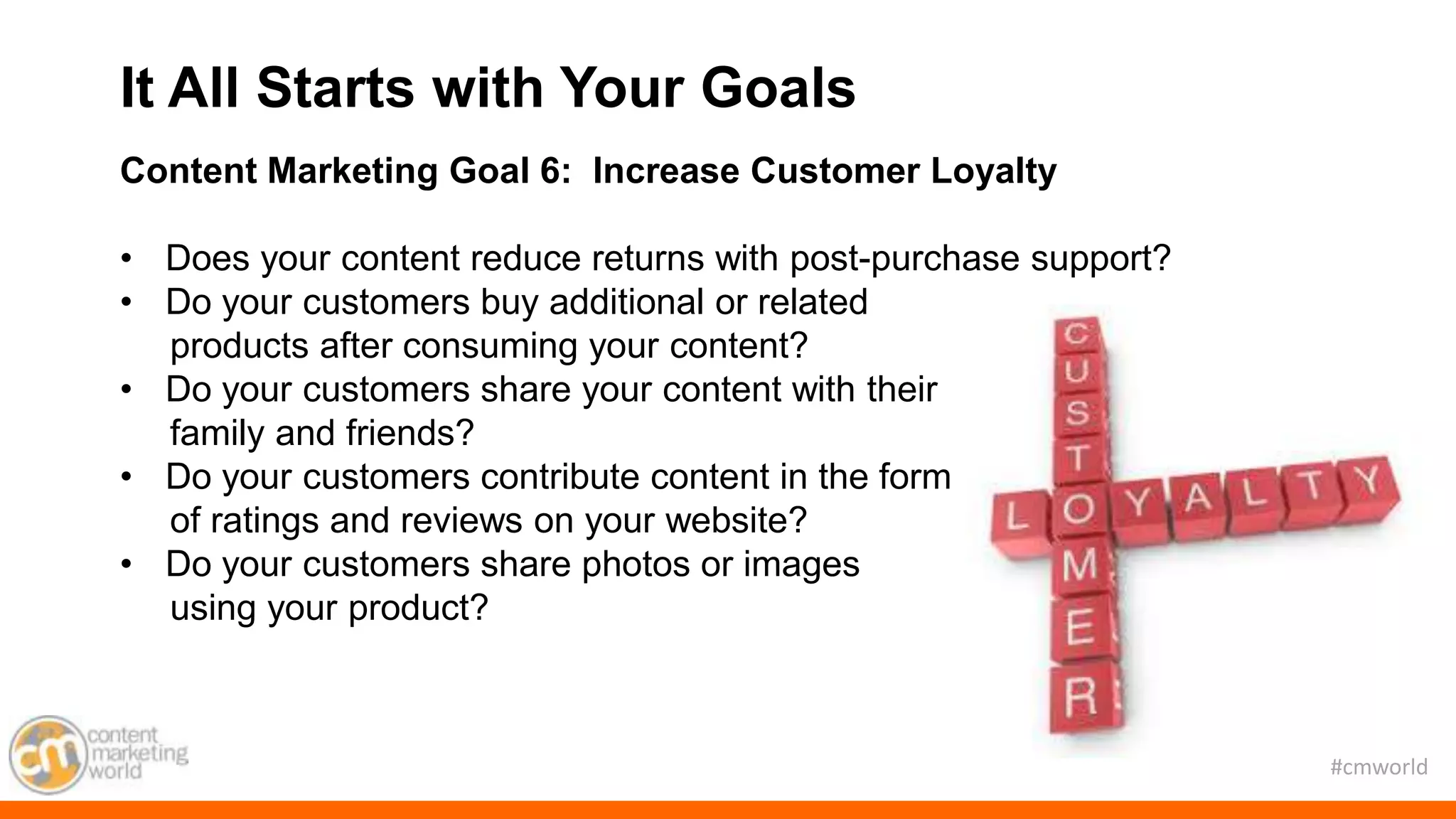 #cmworld
Content Marketing Goal 6: Increase Customer Loyalty
• Does your content reduce returns with post-purchase support?
• Do your customers buy additional or related
products after consuming your content?
• Do your customers share your content with their
family and friends?
• Do your customers contribute content in the form
of ratings and reviews on your website?
• Do your customers share photos or images
using your product?
It All Starts with Your Goals
 