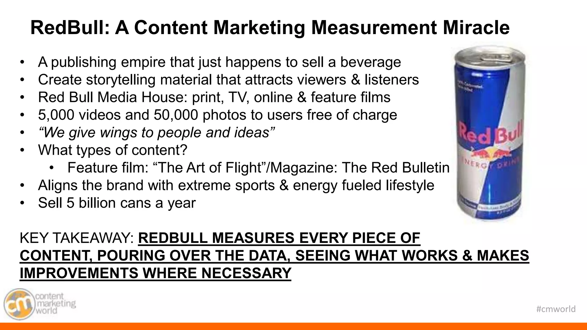 #cmworld
• A publishing empire that just happens to sell a beverage
• Create storytelling material that attracts viewers & listeners
• Red Bull Media House: print, TV, online & feature films
• 5,000 videos and 50,000 photos to users free of charge
• “We give wings to people and ideas”
• What types of content?
• Feature film: “The Art of Flight”/Magazine: The Red Bulletin
• Aligns the brand with extreme sports & energy fueled lifestyle
• Sell 5 billion cans a year
KEY TAKEAWAY: REDBULL MEASURES EVERY PIECE OF
CONTENT, POURING OVER THE DATA, SEEING WHAT WORKS & MAKES
IMPROVEMENTS WHERE NECESSARY
RedBull: A Content Marketing Measurement Miracle
 
