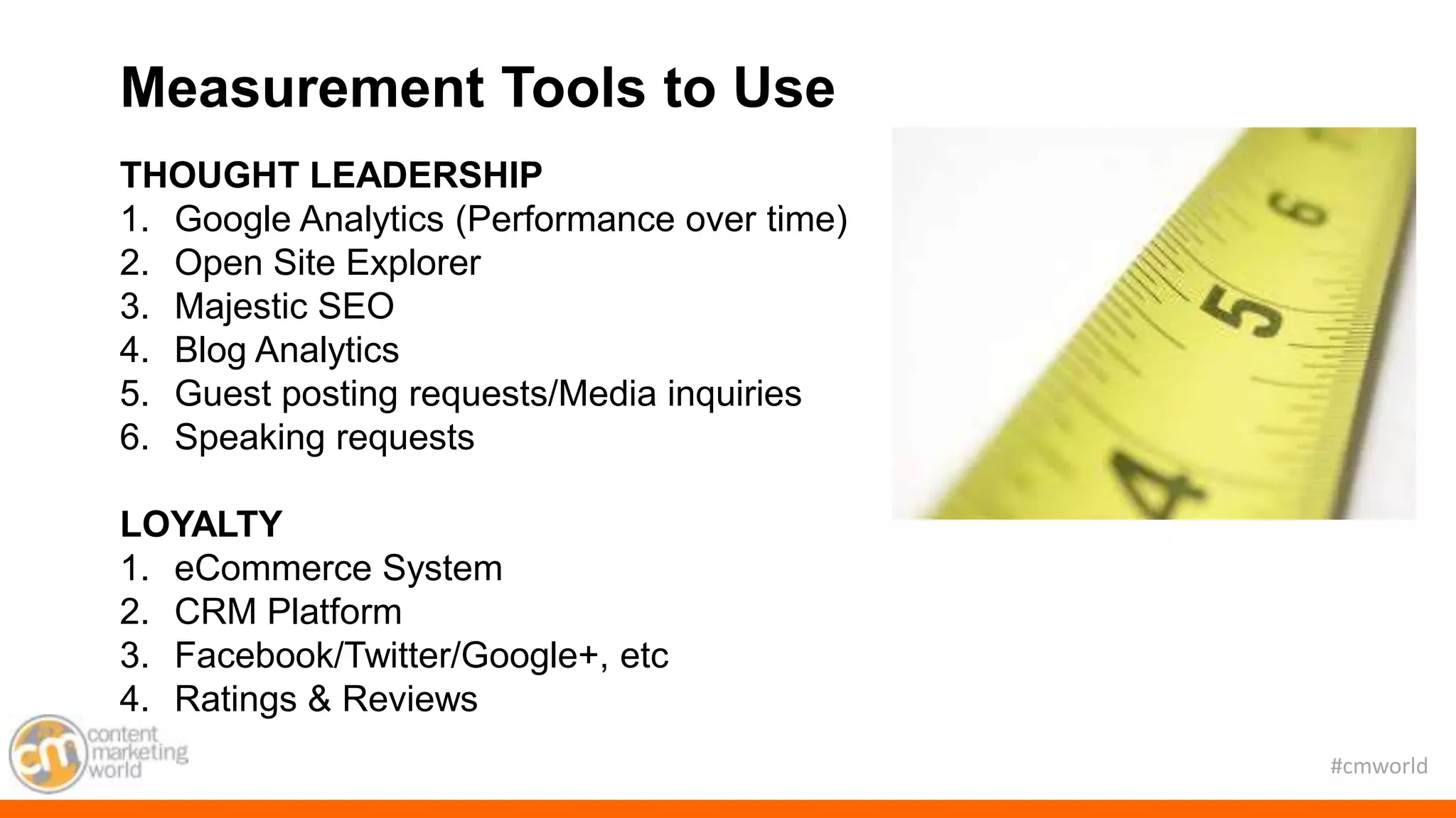 #cmworld
THOUGHT LEADERSHIP
1. Google Analytics (Performance over time)
2. Open Site Explorer
3. Majestic SEO
4. Blog Analytics
5. Guest posting requests/Media inquiries
6. Speaking requests
LOYALTY
1. eCommerce System
2. CRM Platform
3. Facebook/Twitter/Google+, etc
4. Ratings & Reviews
Measurement Tools to Use
 