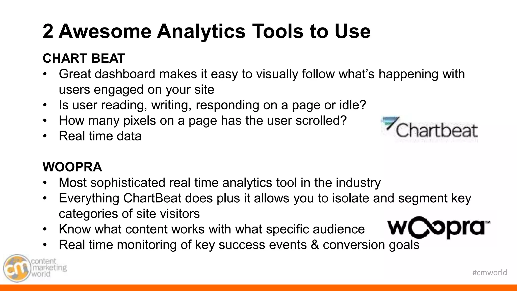 #cmworld
CHART BEAT
• Great dashboard makes it easy to visually follow what’s happening with
users engaged on your site
• Is user reading, writing, responding on a page or idle?
• How many pixels on a page has the user scrolled?
• Real time data
WOOPRA
• Most sophisticated real time analytics tool in the industry
• Everything ChartBeat does plus it allows you to isolate and segment key
categories of site visitors
• Know what content works with what specific audience
• Real time monitoring of key success events & conversion goals
2 Awesome Analytics Tools to Use
 