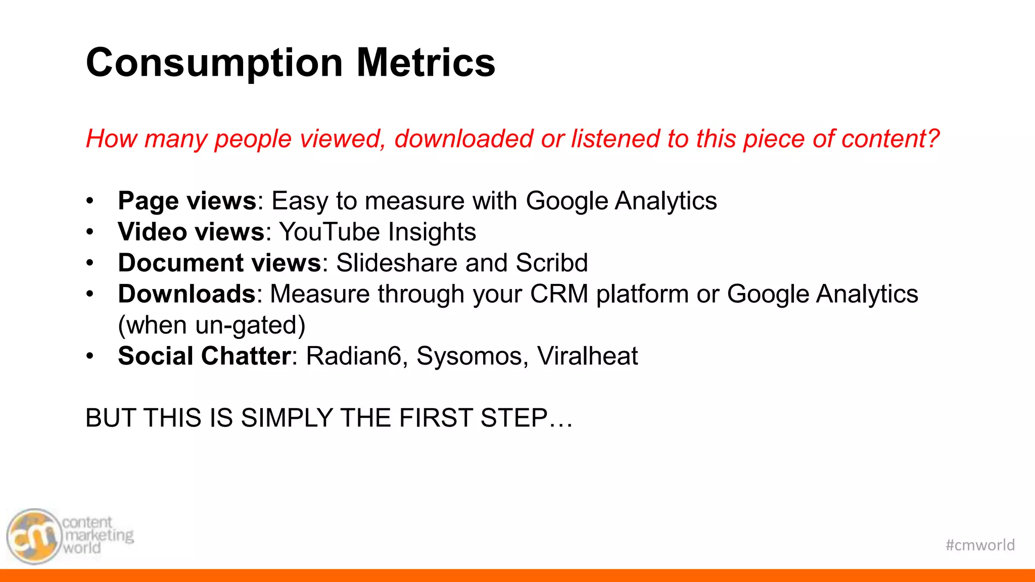 #cmworld
How many people viewed, downloaded or listened to this piece of content?
• Page views: Easy to measure with Google Analytics
• Video views: YouTube Insights
• Document views: Slideshare and Scribd
• Downloads: Measure through your CRM platform or Google Analytics
(when un-gated)
• Social Chatter: Radian6, Sysomos, Viralheat
BUT THIS IS SIMPLY THE FIRST STEP…
Consumption Metrics
 