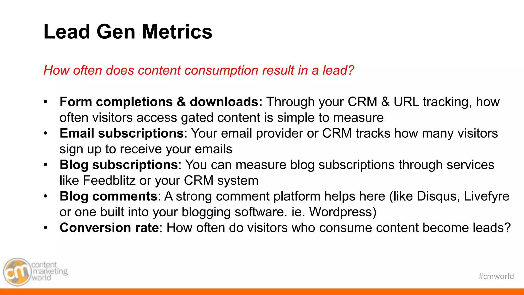 #cmworld
How often does content consumption result in a lead?
• Form completions & downloads: Through your CRM & URL tracking, how
often visitors access gated content is simple to measure
• Email subscriptions: Your email provider or CRM tracks how many visitors
sign up to receive your emails
• Blog subscriptions: You can measure blog subscriptions through services
like Feedblitz or your CRM system
• Blog comments: A strong comment platform helps here (like Disqus, Livefyre
or one built into your blogging software. ie. Wordpress)
• Conversion rate: How often do visitors who consume content become leads?
Lead Gen Metrics
 