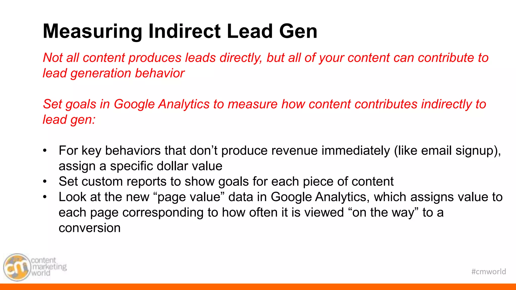 #cmworld
Not all content produces leads directly, but all of your content can contribute to
lead generation behavior
Set goals in Google Analytics to measure how content contributes indirectly to
lead gen:
• For key behaviors that don’t produce revenue immediately (like email signup),
assign a specific dollar value
• Set custom reports to show goals for each piece of content
• Look at the new “page value” data in Google Analytics, which assigns value to
each page corresponding to how often it is viewed “on the way” to a
conversion
Measuring Indirect Lead Gen
 