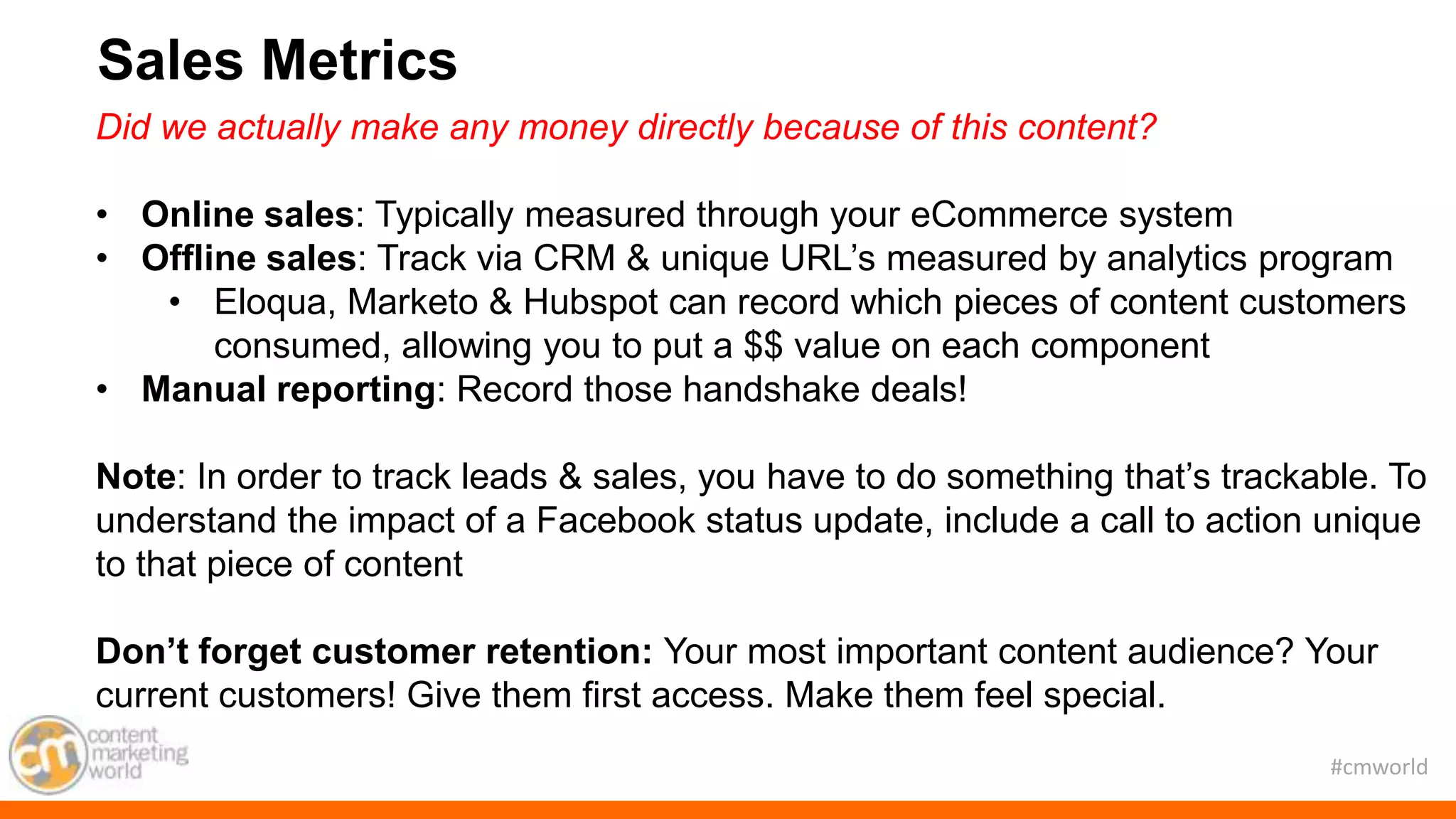 #cmworld
Did we actually make any money directly because of this content?
• Online sales: Typically measured through your eCommerce system
• Offline sales: Track via CRM & unique URL’s measured by analytics program
• Eloqua, Marketo & Hubspot can record which pieces of content customers
consumed, allowing you to put a $$ value on each component
• Manual reporting: Record those handshake deals!
Note: In order to track leads & sales, you have to do something that’s trackable. To
understand the impact of a Facebook status update, include a call to action unique
to that piece of content
Don’t forget customer retention: Your most important content audience? Your
current customers! Give them first access. Make them feel special.
Sales Metrics
 