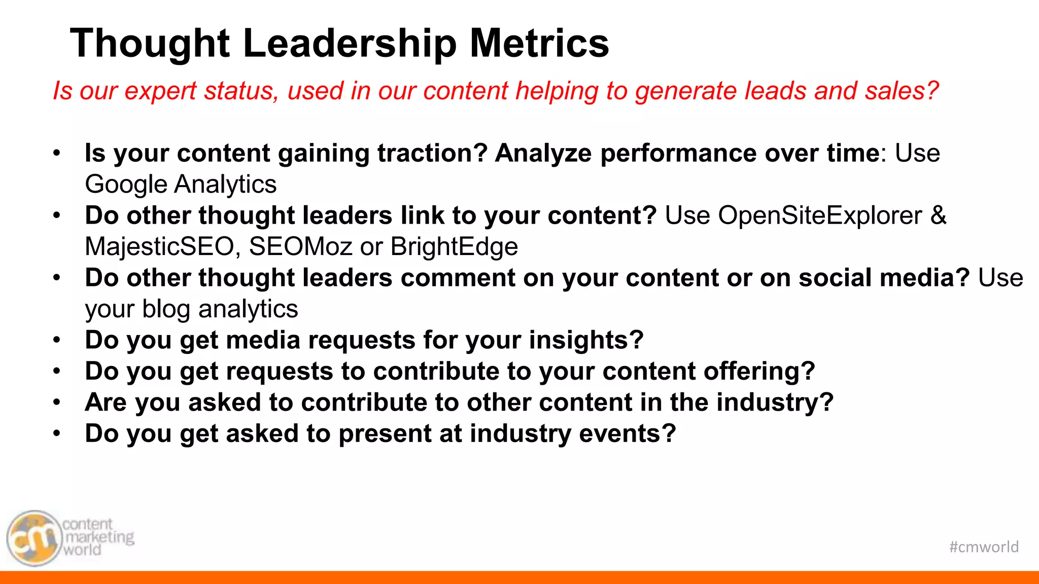 #cmworld
Is our expert status, used in our content helping to generate leads and sales?
• Is your content gaining traction? Analyze performance over time: Use
Google Analytics
• Do other thought leaders link to your content? Use OpenSiteExplorer &
MajesticSEO, SEOMoz or BrightEdge
• Do other thought leaders comment on your content or on social media? Use
your blog analytics
• Do you get media requests for your insights?
• Do you get requests to contribute to your content offering?
• Are you asked to contribute to other content in the industry?
• Do you get asked to present at industry events?
Thought Leadership Metrics
 