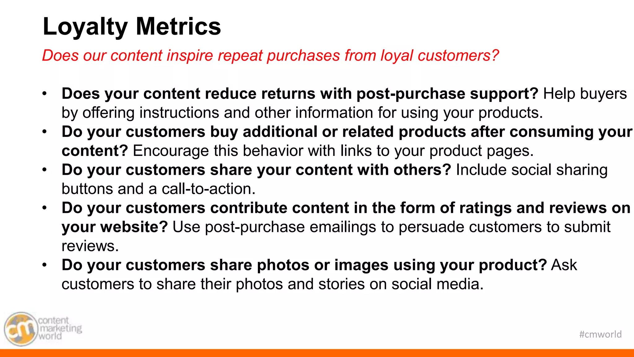 #cmworld
Does our content inspire repeat purchases from loyal customers?
• Does your content reduce returns with post-purchase support? Help buyers
by offering instructions and other information for using your products.
• Do your customers buy additional or related products after consuming your
content? Encourage this behavior with links to your product pages.
• Do your customers share your content with others? Include social sharing
buttons and a call-to-action.
• Do your customers contribute content in the form of ratings and reviews on
your website? Use post-purchase emailings to persuade customers to submit
reviews.
• Do your customers share photos or images using your product? Ask
customers to share their photos and stories on social media.
Loyalty Metrics
 
