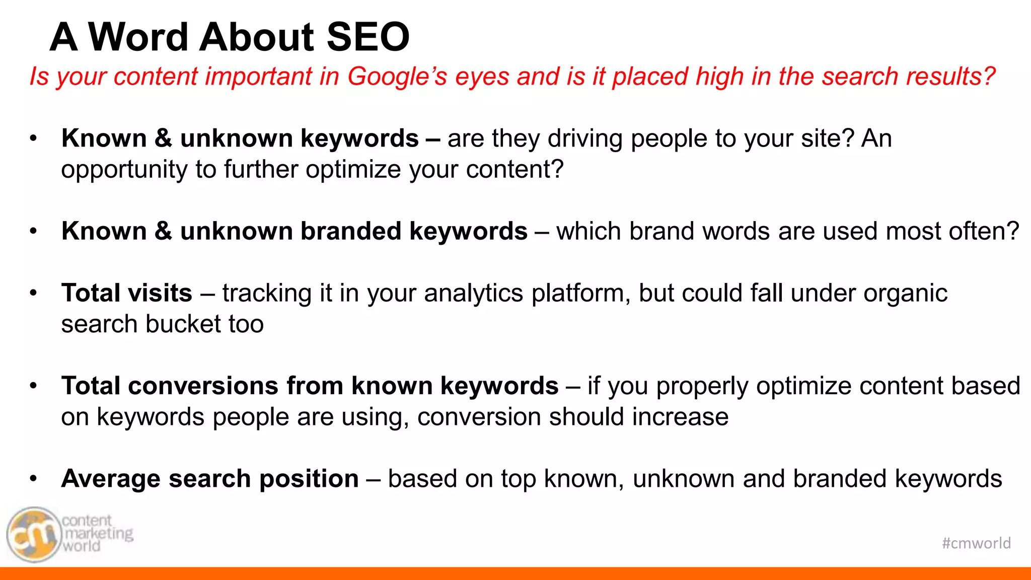 #cmworld
Is your content important in Google’s eyes and is it placed high in the search results?
• Known & unknown keywords – are they driving people to your site? An
opportunity to further optimize your content?
• Known & unknown branded keywords – which brand words are used most often?
• Total visits – tracking it in your analytics platform, but could fall under organic
search bucket too
• Total conversions from known keywords – if you properly optimize content based
on keywords people are using, conversion should increase
• Average search position – based on top known, unknown and branded keywords
A Word About SEO
 