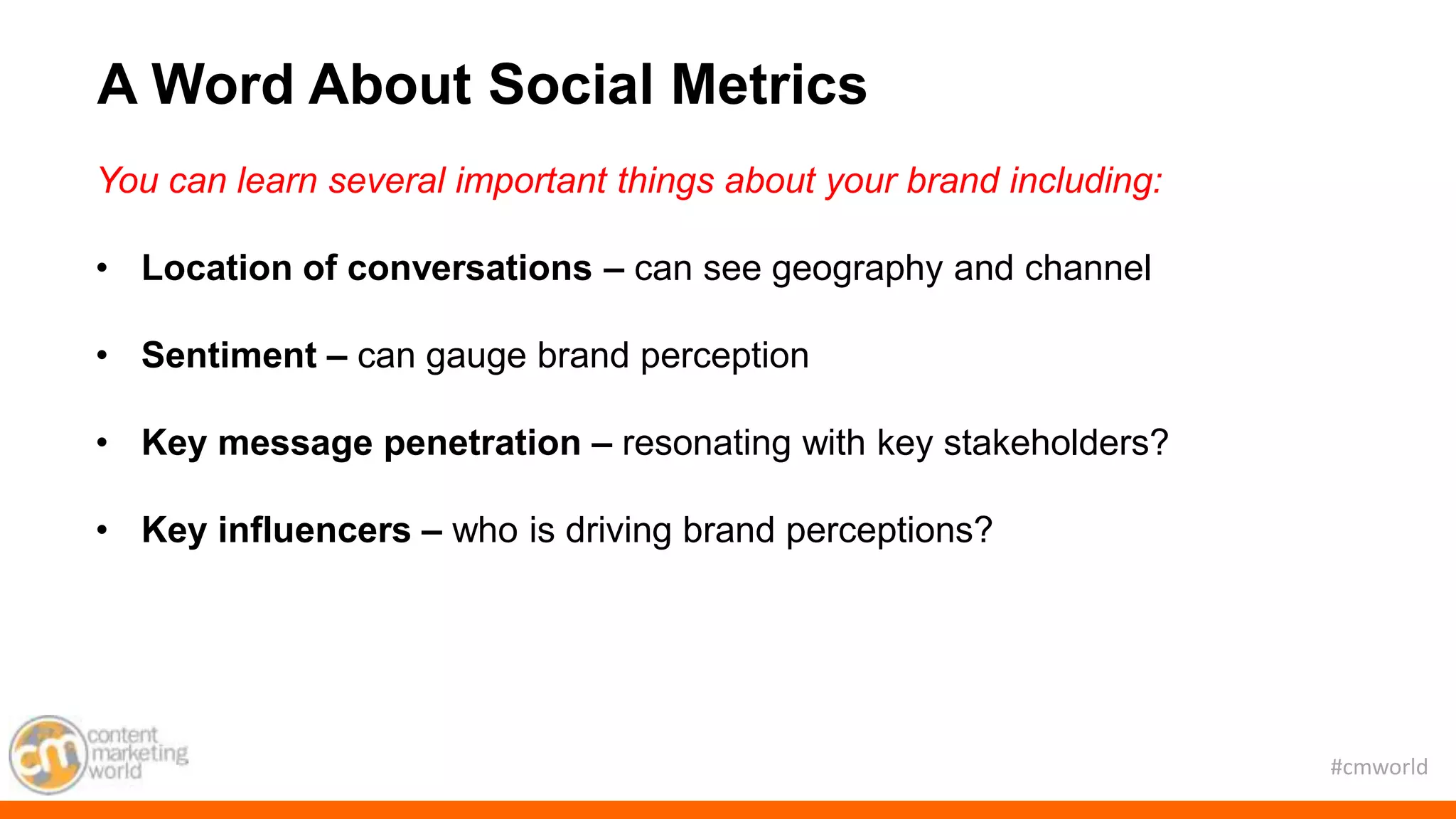 #cmworld
You can learn several important things about your brand including:
• Location of conversations – can see geography and channel
• Sentiment – can gauge brand perception
• Key message penetration – resonating with key stakeholders?
• Key influencers – who is driving brand perceptions?
A Word About Social Metrics
 