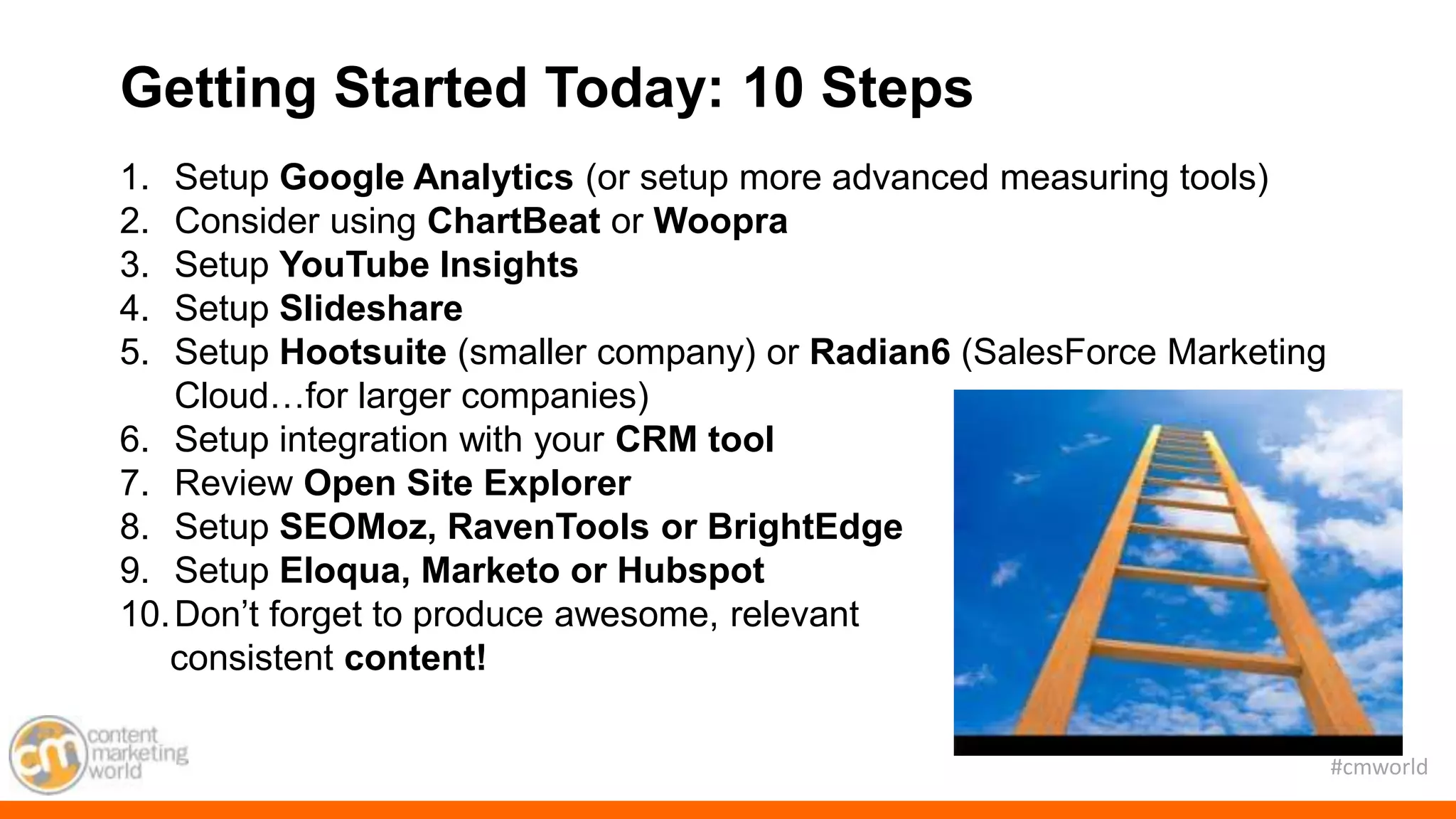 #cmworld
1. Setup Google Analytics (or setup more advanced measuring tools)
2. Consider using ChartBeat or Woopra
3. Setup YouTube Insights
4. Setup Slideshare
5. Setup Hootsuite (smaller company) or Radian6 (SalesForce Marketing
Cloud…for larger companies)
6. Setup integration with your CRM tool
7. Review Open Site Explorer
8. Setup SEOMoz, RavenTools or BrightEdge
9. Setup Eloqua, Marketo or Hubspot
10.Don’t forget to produce awesome, relevant
consistent content!
Getting Started Today: 10 Steps
 