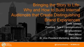 Bringing the Story to Life:
Why and How to Build Internal
Audiences that Create Distinguishing
Brand Experiences
Carla Johnson
President, Type A Communications
@CarlaJohnson
Mark Wilson
Sr. Vice President Marketing, BlackBerry
@CarlaJohnson • #CMWorld
 