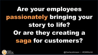 Are your employees
passionately bringing your
story to life?
Or are they creating a
saga for customers?
@CarlaJohnson • #C...