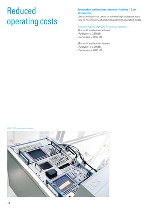 R&S®UCS calibration system.­
Reduced
­operating costs
Selectable calibration interval of either 12 or
24 months
Users can optimize costs to achieve high absolute accu-
racy or minimum test and measurement operating costs.
Relevant R&S®CMW500 RF level uncertainty
12-month calibration interval:
Analyzer < 0.50 dB❙❙
Generator < 0.60 dB❙❙
24-month calibration interval:
Analyzer < 0.70 dB❙❙
Generator < 0.80 dB❙❙
12
 