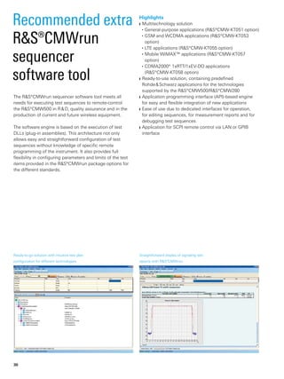 Recommended ­extra
R&S®CMWrun
­sequencer
software tool
Straightforward display of signaling test
reports with R&S®CMWrun.
Highlights
Multitechnology solution❙❙
General-purpose applications (R&S®CMW-KT051 option)■■
GSM and WCDMA applications (R&S®CMW-KT053■■
­option)
LTE applications (R&S®CMW-KT055 option)■■
Mobile WiMAX™ applications (R&S®CMW‑KT057■■
­option)
CDMA2000® 1xRTT/1xEV-DO applications■■
(R&S®CMW‑KT058 option)
Ready-to-use solution, containing predefined❙❙
­Rohde & Schwarz applications for the technologies
­supported by the R&S®CMW500/R&S®CMW280
Application programming interface (API)-based engine❙❙
for easy and flexible integration of new applications
Ease of use due to dedicated interfaces for operation,❙❙
for editing sequences, for measurement reports and for
­debugging test sequences
Application for SCPI remote control via LAN or GPIB❙❙
­interface
The R&S®CMWrun sequencer software tool meets all
needs for executing test sequences to remote-control
the R&S®CMW500 in R & D, quality assurance and in the
­production of current and future wireless equipment.
The software engine is based on the execution of test
DLLs (plug-in assemblies). This architecture not only
­allows easy and straightforward configuration of test
­sequences without knowledge of specific remote
­programming of the instrument. It also provides full
­flexibility in configuring parameters and limits of the test
items provided in the R&S®CMWrun package options for
the ­different standards.
Ready-to-go solution with intuitive test plan
configuration for different ­technologies.
30
 