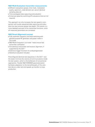 R&S®Multi-Evaluation transmitter measurements
Different evaluations (power, time mask, modulation❙❙
quality­, spectrum, code domain) can use an identical
­sampling data set
Time-overlapped data capturing and evaluation❙❙
Enhanced speed by switching off evaluations that are not❙❙
required
This approach not only ­increases the test speed in com-
parison with purely ­sequential data capturing and evalu-
ation but also ­ensures greater test depth. This results in a
more ­detailed overview of the transmitter functions, since
all measured parameters are correlated.
R&S®Smart Alignment concept
Fully automatic frequency and level switching with❙❙
­general-purpose RF generator and power meter in
List mode
R&S®Multi-Evaluation List mode ❙❙ 1)
helps ensure fast
­transmitter verification
Simultaneous transmitter and receiver alignment, if❙❙
­supported by the DUT 1)
Extensive trigger functions for analyzer/generator❙❙
Statistical evaluation included❙❙
Preconfigured identical test sequences in the DUT 1)
and
the tester minimize the volume of communications inside
the test system, which is the bottleneck of conventional
­approaches. Flexible R&S®CMW500 parameterization
­facilitates adaptation to the test philosophy of the wire-
less device under test and speeds up transfer to mass
­production.
	 Rohde & Schwarz R&S®CMW500 ­Wideband Radio Communication­Tester 7
 