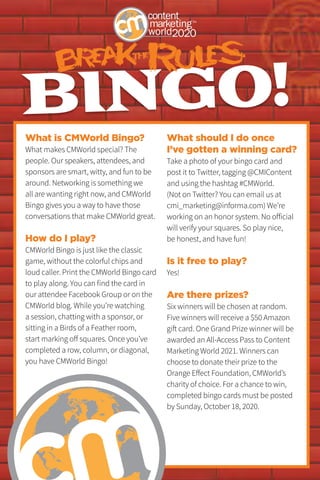 BINGO!
What is CMWorld Bingo?
What makes CMWorld special? The
people. Our speakers, attendees, and
sponsors are smart, witty, and fun to be
around. Networking is something we
all are wanting right now, and CMWorld
Bingo gives you a way to have those
conversations that make CMWorld great.
How do I play?
CMWorld Bingo is just like the classic
game, without the colorful chips and
loud caller. Print the CMWorld Bingo card
to play along. You can find the card in
our attendee Facebook Group or on the
CMWorld blog. While you’re watching
a session, chatting with a sponsor, or
sitting in a Birds of a Feather room,
start marking off squares. Once you’ve
completed a row, column, or diagonal,
you have CMWorld Bingo!
What should I do once
I’ve gotten a winning card?
Take a photo of your bingo card and
post it to Twitter, tagging @CMIContent
and using the hashtag #CMWorld.
(Not on Twitter? You can email us at
cmi_marketing@informa.com) We’re
working on an honor system. No official
will verify your squares. So play nice,
be honest, and have fun!
Is it free to play?
Yes!
Are there prizes?
Six winners will be chosen at random.
Five winners will receive a $50 Amazon
gift card. One Grand Prize winner will be
awarded an All-Access Pass to Content
Marketing World 2021. Winners can
choose to donate their prize to the
Orange Effect Foundation, CMWorld’s
charity of choice. For a chance to win,
completed bingo cards must be posted
by Sunday, October 18, 2020.
 