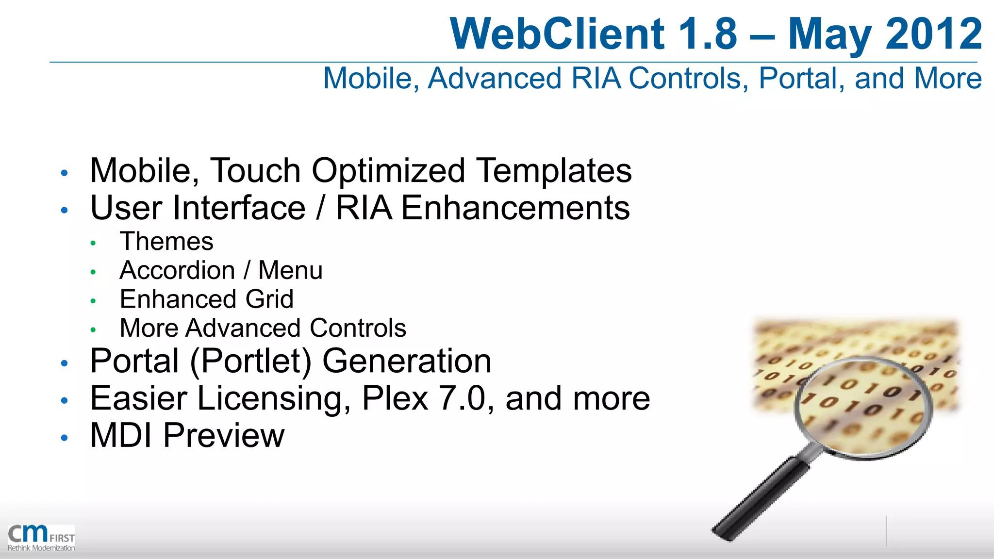 WebClient 1.8 – May 2012
                       Mobile, Advanced RIA Controls, Portal, and More


•   Mobile, Touch Optimized Templates
•   User Interface / RIA Enhancements
    •   Themes
    •   Accordion / Menu
    •   Enhanced Grid
    •   More Advanced Controls
•   Portal (Portlet) Generation
•   Easier Licensing, Plex 7.0, and more
•   MDI Preview
 