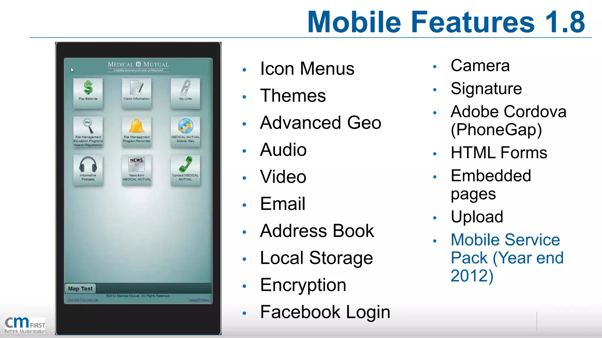 Mobile Features 1.8
•   Icon Menus       •   Camera
•   Themes           •   Signature
                     •   Adobe Cordova
•   Advanced Geo         (PhoneGap)
•   Audio            •   HTML Forms
•   Video            •   Embedded
                         pages
•   Email
                     •   Upload
•   Address Book     •   Mobile Service
•   Local Storage        Pack (Year end
                         2012)
•   Encryption
•   Facebook Login
 