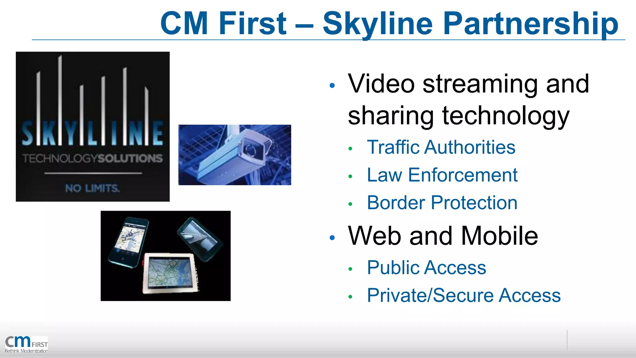 CM First – Skyline Partnership
           •   Video streaming and
               sharing technology
               •   Traffic Authorities
               •   Law Enforcement
               •   Border Protection
           •   Web and Mobile
               •   Public Access
               •   Private/Secure Access
 