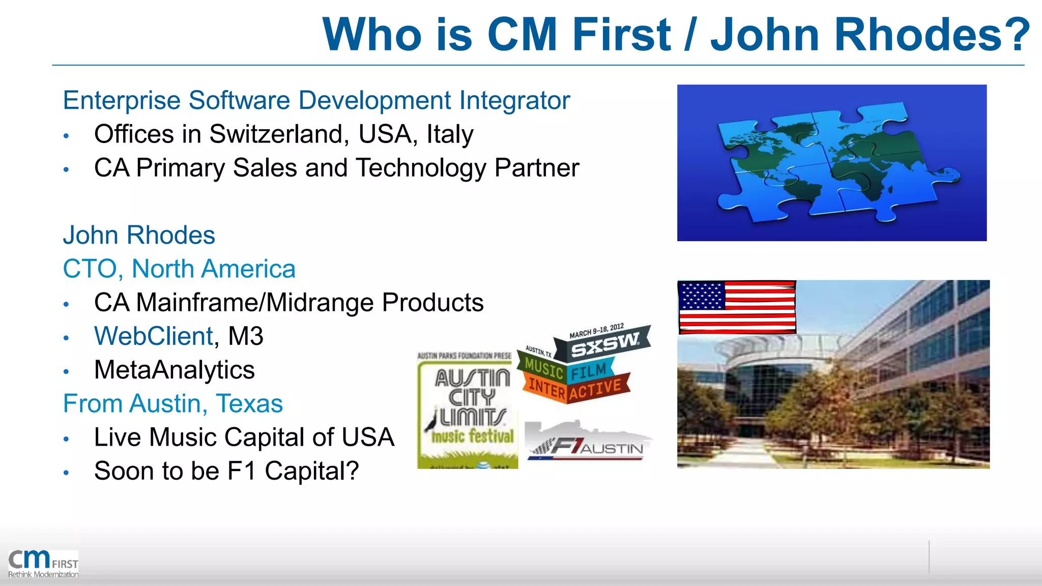 Who is CM First / John Rhodes?
Enterprise Software Development Integrator
• Offices in Switzerland, USA, Italy
• CA Primary Sales and Technology Partner


John Rhodes
CTO, North America
• CA Mainframe/Midrange Products
• WebClient, M3
• MetaAnalytics
From Austin, Texas
• Live Music Capital of USA
• Soon to be F1 Capital?
 