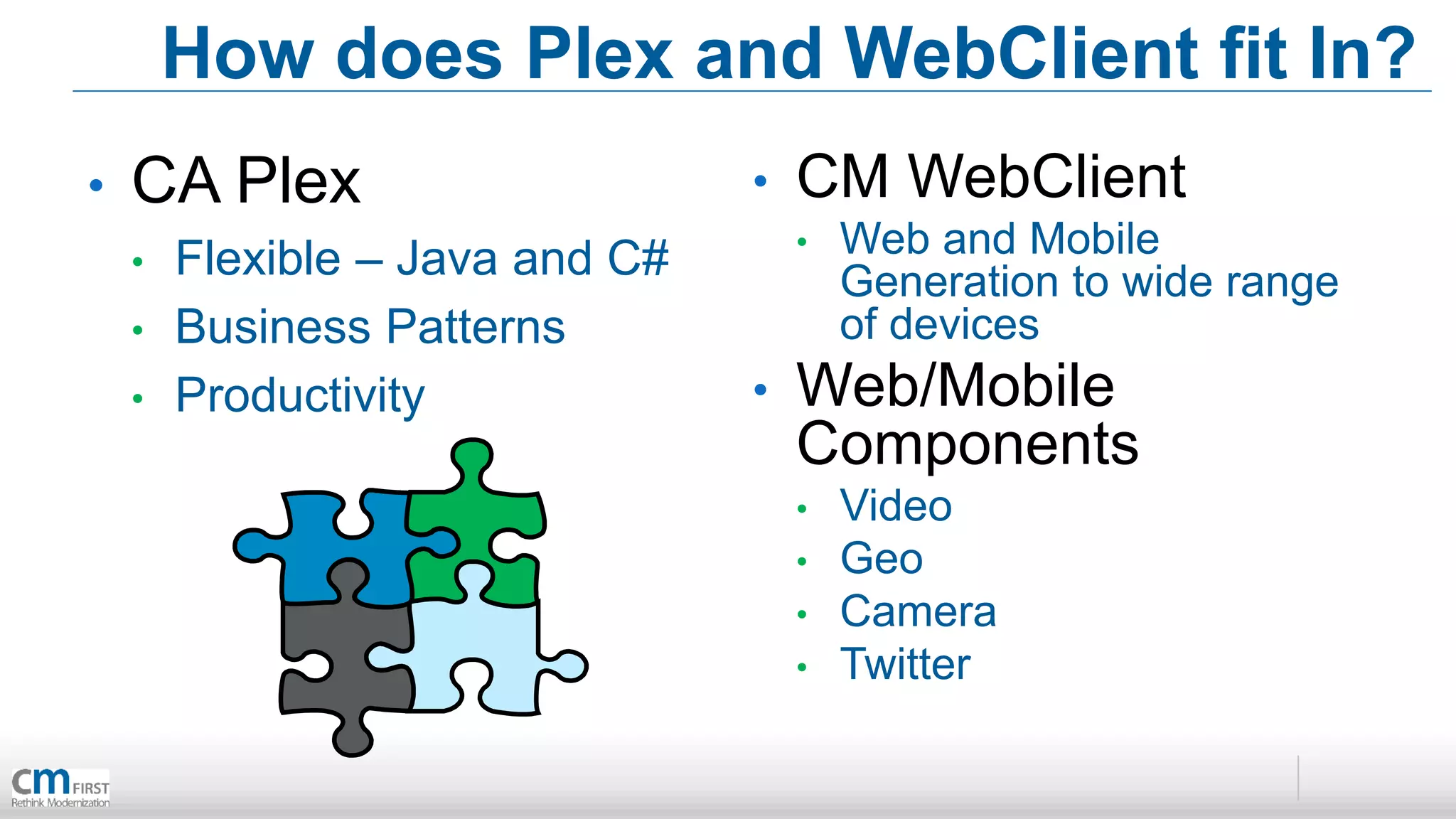 How does Plex and WebClient fit In?
•   CA Plex                      •   CM WebClient
    •   Flexible – Java and C#       •   Web and Mobile
                                         Generation to wide range
    •   Business Patterns                of devices
    •   Productivity             •   Web/Mobile
                                     Components
                                     •   Video
                                     •   Geo
                                     •   Camera
                                     •   Twitter
 