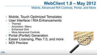 WebClient 1.8 – May 2012
                       Mobile, Advanced RIA Controls, Portal, and More


•   Mobile, Touch Optimized Templates
•   User Interface / RIA Enhancements
    •   Themes
    •   Accordion / Menu
    •   Enhanced Grid
    •   More Advanced Controls
•   Portal (Portlet) Generation
•   Easier Licensing, Plex 7.0, and more
•   MDI Preview
 