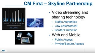 CM First – Skyline Partnership
           •   Video streaming and
               sharing technology
               •   Traffic Authorities
               •   Law Enforcement
               •   Border Protection
           •   Web and Mobile
               •   Public Access
               •   Private/Secure Access
 