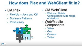 How does Plex and WebClient fit In?
•   CA Plex                      •   CM WebClient
    •   Flexible – Java and C#       •   Web and Mobile
                                         Generation to wide range
    •   Business Patterns                of devices
    •   Productivity             •   Web/Mobile
                                     Components
                                     •   Video
                                     •   Geo
                                     •   Camera
                                     •   Twitter
 