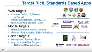 Target Rich, Standards Based Apps
•   Web Targets
    •   Chrome, Safari, IE, Firefox
        •   No Plug Ins!
    •   Portals (Websphere, Liferay, …)
    •   Rich, Ajax web controls (Dojo)
•   Mobile Targets
    •   HTML5, Adobe/Apache Cordova
    •   iPhone, iPad, Android, BB6+, Windows
•   Server Targets
    •   Websphere, Tomcat, JBoss
    •   Any back end Plex Supports
        •   .NET, Java, IBM i/p, Unix, Linux, …
 