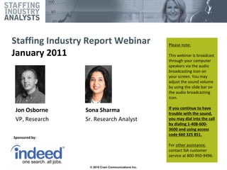 Staffing Industry Report Webinar                     Please note:

January 2011                                         This webinar is broadcast 
                                                     through your computer 
                                                     speakers via the audio 
                                                     broadcasting icon on 
                                                     your screen. You may 
                                                     adjust the sound volume 
                                                     by using the slide bar on 
                                                     the audio broadcasting 
                                                     icon.

                                                     If you continue to have 
 Jon Osborne     Sona Sharma                         trouble with the sound, 
 VP, Research    Sr. Research Analyst                you may dial into the call 
                                                     by dialing 1‐408‐600‐
                                                     3600 and using access 
                                                     code 660 325 851.  
Sponsored by:

                                                     For other assistance, 
                                                     contact SIA customer 
                                                     service at 800‐950‐9496.
                                                     ©2010 by Crain Communications Inc. All rights reserved.

                  © 2010 Crain Communications Inc.
 