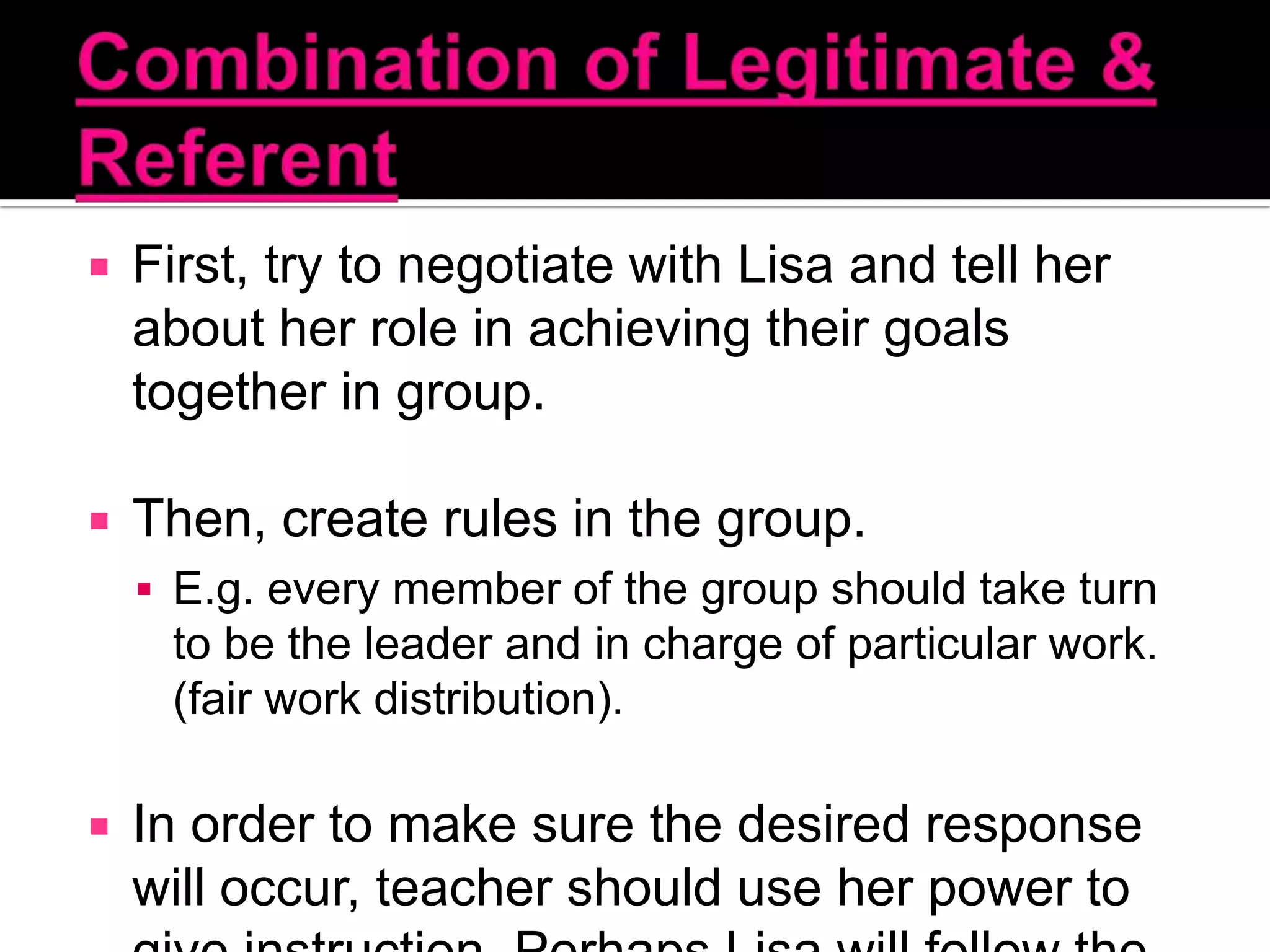 Combination of Legitimate & ReferentFirst, try to negotiate with Lisa and tell her about her role in achieving their goals together in group. Then, create rules in the group.E.g. every member of the group should take turn to be the leader and in charge of particular work. (fair work distribution).In order to make sure the desired response will occur, teacher should use her power to give instruction. Perhaps Lisa will follow the order to show her respect towards her teacher. 