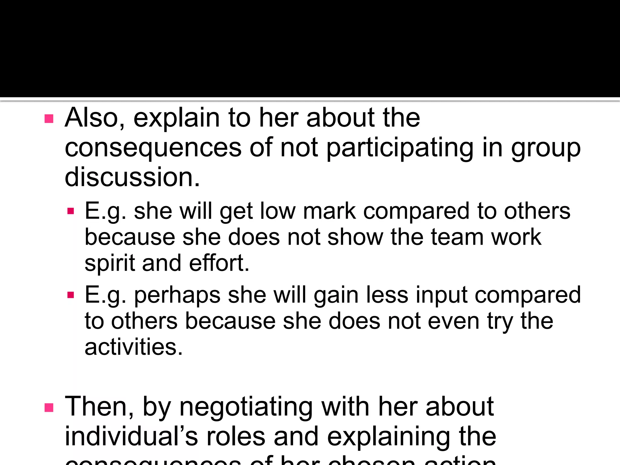 Also, explain to her about the consequences of not participating in group discussion.E.g. she will get low mark compared to others because she does not show the team work spirit and effort.E.g. perhaps she will gain less input compared to others because she does not even try the activities.Then, by negotiating with her about individual’s roles and explaining the consequences of her chosen action, perhaps Lisa feels that the teacher is concern about her and she will try to follow the instruction in order to please the teacher.