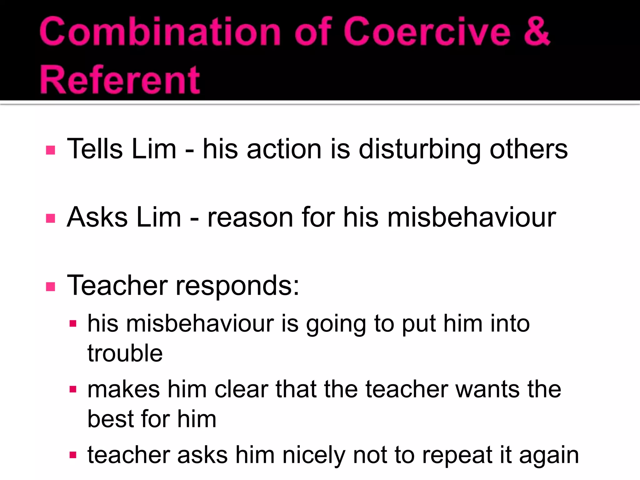 Combination of Coercive & ReferentTells Lim - his action is disturbing othersAsks Lim - reason for his misbehaviourTeacher responds: his misbehaviour is going to put him into troublemakes him clear that the teacher wants the best for himteacher asks him nicely not to repeat it again