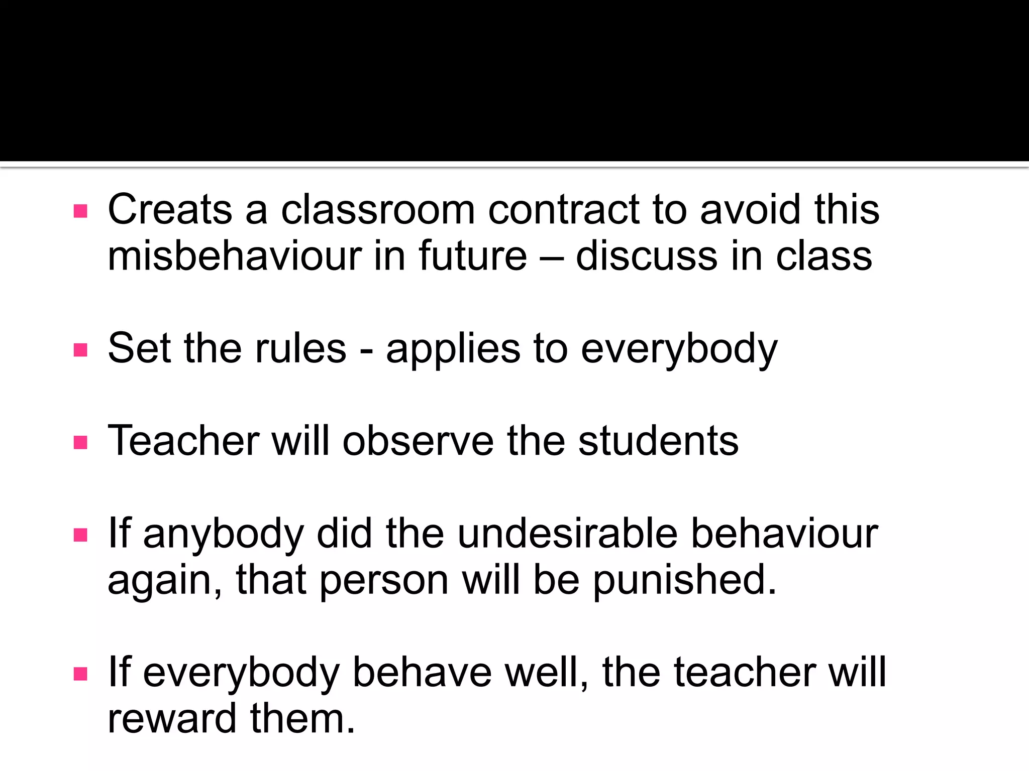 Creats a classroom contract to avoid this misbehaviour in future – discuss in classSet the rules - applies to everybodyTeacher will observe the studentsIf anybody did the undesirable behaviour again, that person will be punished.If everybody behave well, the teacher will reward them.