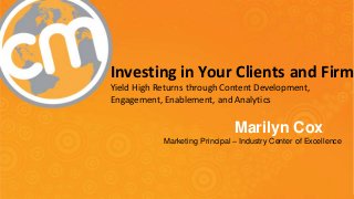 Investing in Your Clients and Firm 
Yield High Returns through Content Development, 
Engagement, Enablement, and Analytics 
Marilyn Cox 
Marketing Principal – Industry Center of Excellence 
#CMWorld 
 