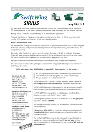 SIRIUS 
SwiftWing SIRIUS may appear to be just another capture box for recording packets at high‐speed 
wired networks. At first view it becomes obvious that is has no analysis nor any detailed statistics…. 
 
So why would a customer consider looking at an “incomplete” appliance?  
 
Analysis, Monitoring or Troubleshooting is dependent on precise data  ‐  to deliver accurate results  
require 101% capture performance  ‐ this is our exclusive mission! 
 
What‘s our positioning here ? 
 
On the one hand, existing and established applications or appliances can provide, with all their designed  
features & functions, comprehensive and competent results in problem solving, detailed statistics and 
complete reporting.  
 
But on the other hand, these systems can only capture the required details at moderate data rates 
(especially proprietary networking analysis solutions). These solutions once seemed to be tailor‐made 
for your organization but nowadays may be showing their weaknesses and flaws. 
 
Perhaps, your organization and its technological requirements have changed over the years?  
 
Or, even worse, your network is getting too complex or it‘s simply too fast to be properly maintained 
with the current tools? 
 
If this is the case, then SHARING the responsibility by competence is the answer…. 
It is our objective to cover today's demand for high‐performance 
Deep Packet Capture & Storage for any kind of Monitoring or 
Analysis purposes in a enterprise network:  
 
SwiftWing SIRIUS is a capture & storage appliance series, capable of 
sustaining up to 40 Gbps capture to disk, regardless of packet sizes. 
 
SwiftWing SIRIUS ensures that no packet is lost when capturing traffic 
even during the most demanding and intensive network conditions. 
 
SwiftWing SIRIUS is managed by an intuitive user interface (GUI), 
allowing complete control with instant results. 
 
SwiftWing SIRIUS offers full capture of data direct to its storage system 
of (up to) a massive 1.500 TB. 
 
Any existing Monitoring Appliance or Management System can access  
SwiftWing SIRIUS. 
 
Transparency & Versatility in interaction with any vendors appliance; 
the RESTful API allows seamless integration of SwiftWing SIRIUS into 
existing structures. 
 
The SwiftWing SIRIUS series provides a complete range of solutions,  
scalable to a customers needs, starting with four portable versions
(perfect companions for field engineering) and a range of 19“ units for  
stationary usage.
 ...why SIRIUS  ? 
ComWorth Co., Ltd. 
2‐35‐7, Nishi Magome 
Ohta‐ku, Tokyo, 
143‐0026, Japan 
Tel: +81 3 3777 0888 
Fax: +81 3 3772 8497 
info2@comworth.co.jp
Contact Information: 
ComWorth Solutions Pte. Ltd 
Blk 10, Ubi Cresent #05‐36 
Ubi Techpark (Lobby C) 
Singapore 408564 
Tel: +65 6748 2260 
Fax: +65 6748 2267 
info@comworth.com.sg 
 
ComWorth Europe GmbH 
Gutenbergstrasse 5 
D‐65830 Kriftel 
Germany 
Tel +49 (0) 6192 922 4227 
Fax +49 (0) 6192 922 4228 
contact@comworth.eu 
www.swiftwing.net
WEEE Nr.: DE41316630 
D‐U‐N‐S No. 313277272 
 
High Performance Deep Packet Capture & Storage and beyond 
 