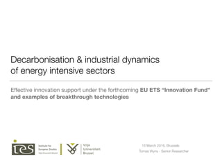 Decarbonisation & industrial dynamics
of energy intensive sectors
Eﬀective innovation support under the forthcoming EU ETS “Innovation Fund”
and examples of breakthrough technologies
Tomas Wyns - Senior Researcher
15 March 2016, Brussels
 