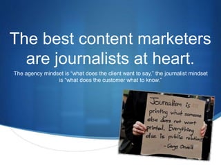The best content marketers 
S 
are journalists at heart. 
The agency mindset is “what does the client want to say,” the journalist mindset 
is “what does the customer what to know.” 
 