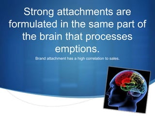 S 
Strong attachments are 
formulated in the same part of 
the brain that processes 
emptions. 
Brand attachment has a high correlation to sales. 
 