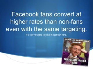 Facebook fans convert at 
higher rates than non-fans 
even with the same targeting. 
S 
It’s still valuable to have Facebook fans. 
 