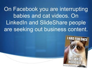 On Facebook you are interrupting 
S 
babies and cat videos. On 
LinkedIn and SlideShare people 
are seeking out business content. 
 