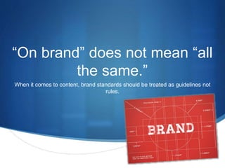 “On brand” does not mean “all 
S 
the same.” 
When it comes to content, brand standards should be treated as guidelines not 
rules. 
 