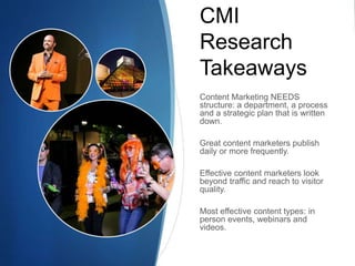 CMI 
Research 
Takeaways 
Content Marketing NEEDS 
structure: a department, a process 
and a strategic plan that is written 
down. 
Great content marketers publish 
daily or more frequently. 
Effective content marketers look 
beyond traffic and reach to visitor 
quality. 
Most effective content types: in 
person events, webinars and 
videos. 
 