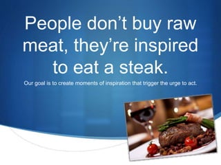S 
People don’t buy raw 
meat, they’re inspired 
to eat a steak. 
Our goal is to create moments of inspiration that trigger the urge to act. 
 