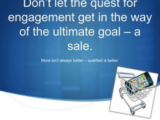 S 
Don’t let the quest for 
engagement get in the way 
of the ultimate goal – a 
sale. 
More isn’t always better – qualified is better. 
 