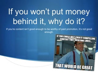 If you won’t put money 
behind it, why do it? 
If you’re content isn’t good enough to be worthy of paid promotion, it’s not good 
S 
enough. 
 