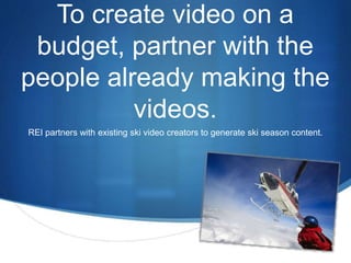 To create video on a 
budget, partner with the 
people already making the 
S 
videos. 
REI partners with existing ski video creators to generate ski season content. 
 