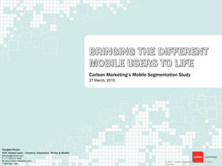 Bringing the Different mobile Users to Life Carlson Marketing’s Mobile Segmentation Study 27 March, 2010 Douglas Rozen SVP, Global Lead – Creative, Interactive, Media & Mobile Edrozen@carlson.com P  + 1 763 212 4449 W www.CarlsonMarketing.com T  @dougs_digs © 2009.  Carlson Marketing Worldwide.  All rights reserved. 