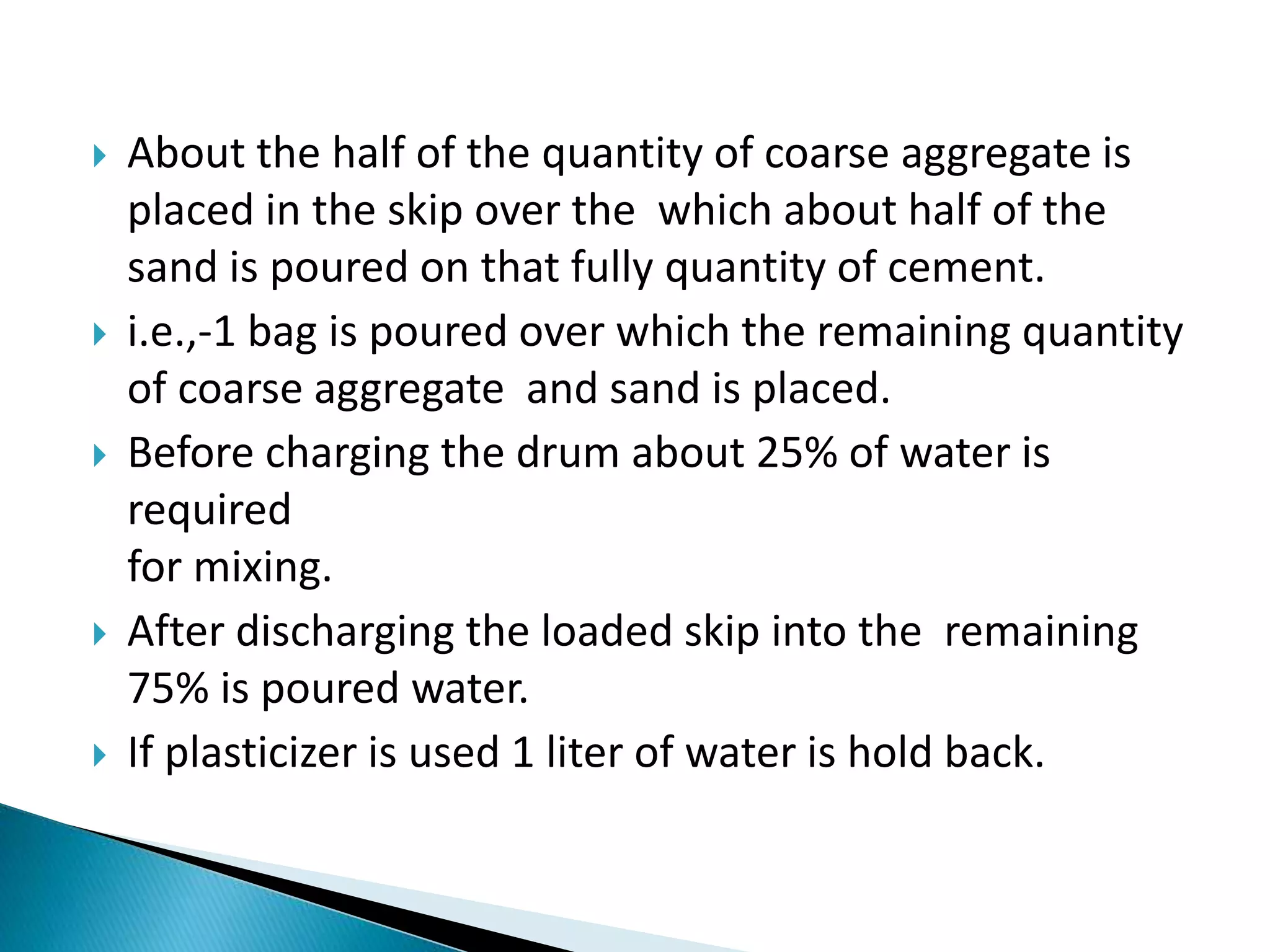  About the half of the quantity of coarse aggregate is
placed in the skip over the which about half of the
sand is poured on that fully quantity of cement.
 i.e.,-1 bag is poured over which the remaining quantity
of coarse aggregate and sand is placed.
 Before charging the drum about 25% of water is
required
for mixing.
 After discharging the loaded skip into the remaining
75% is poured water.
 If plasticizer is used 1 liter of water is hold back.
 